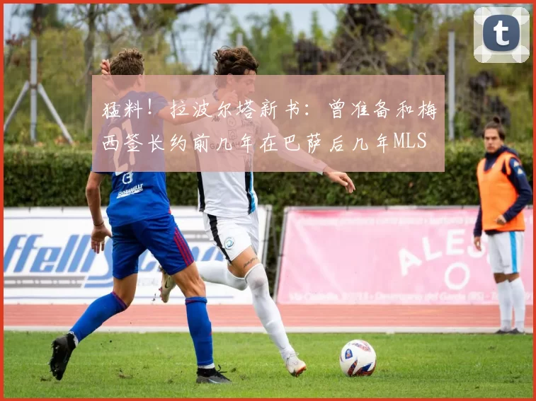 猛料！拉波尔塔新书：曾准备和梅西签长约前几年在巴萨后几年MLS