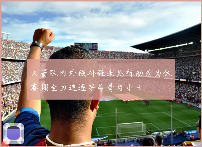 火箭队内外线补强未见行动或为休赛期全力追逐字母哥与小卡