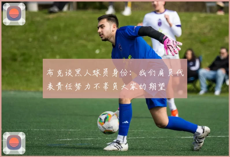 布克谈黑人球员身份：我们肩负代表责任努力不辜负大家的期望