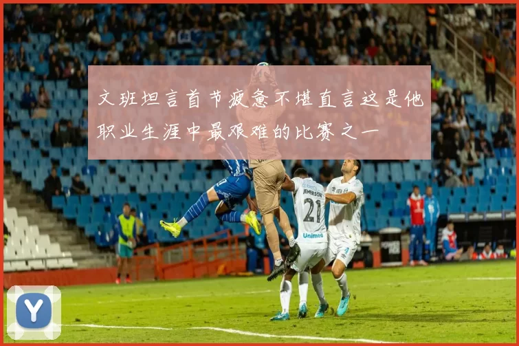 文班坦言首节疲惫不堪直言这是他职业生涯中最艰难的比赛之一