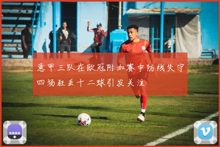 意甲三队在欧冠附加赛中防线失守四场狂丢十二球引发关注