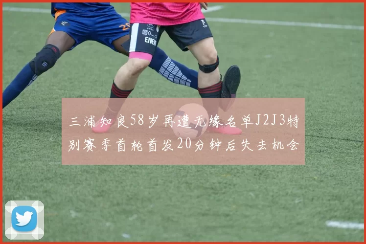 三浦知良58岁再遭无缘名单J2J3特别赛季首轮首发20分钟后失去机会