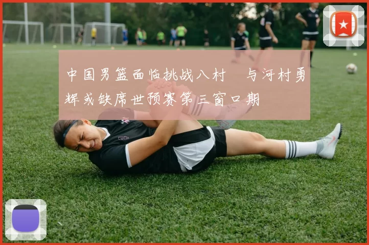 中国男篮面临挑战八村塁与河村勇辉或缺席世预赛第三窗口期