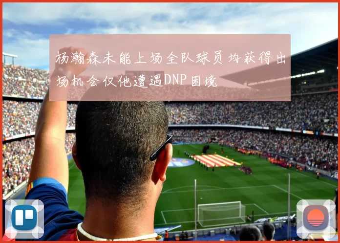 杨瀚森未能上场全队球员均获得出场机会仅他遭遇DNP困境