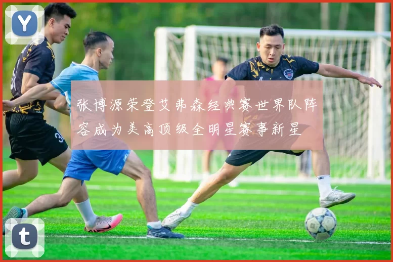 张博源荣登艾弗森经典赛世界队阵容成为美高顶级全明星赛事新星