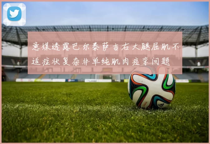 意媒透露巴尔泰萨吉右大腿屈肌不适症状复杂非单纯肌肉痉挛问题