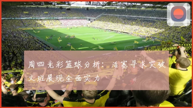 周四竞彩篮球分析：活塞寻求突破文班展现全面实力