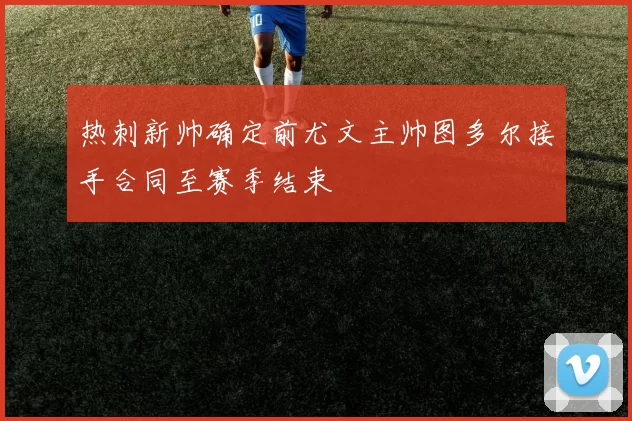 热刺新帅确定前尤文主帅图多尔接手合同至赛季结束