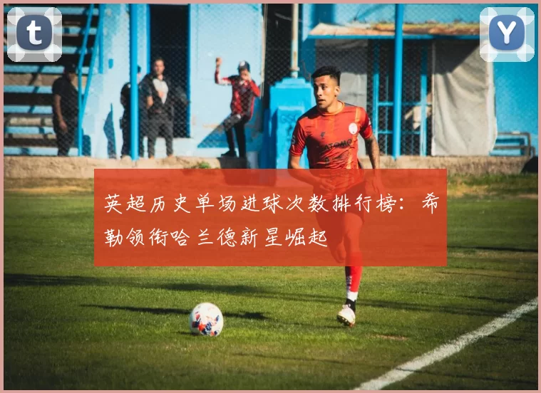 英超历史单场进球次数排行榜：希勒领衔哈兰德新星崛起