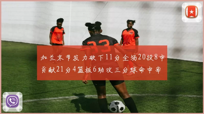 加兰末节发力砍下11分全场20投8中贡献21分4篮板6助攻三分球命中率高达375