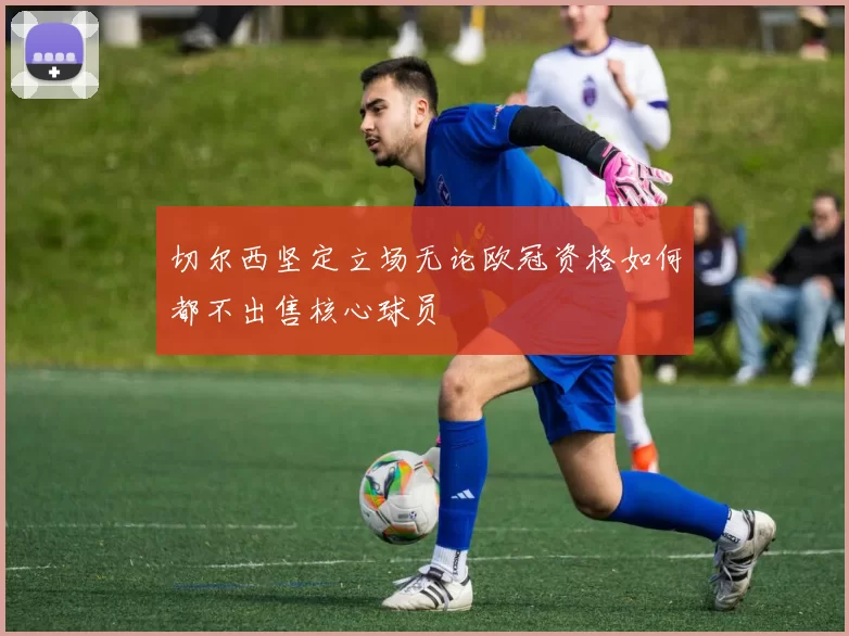 切尔西坚定立场无论欧冠资格如何都不出售核心球员